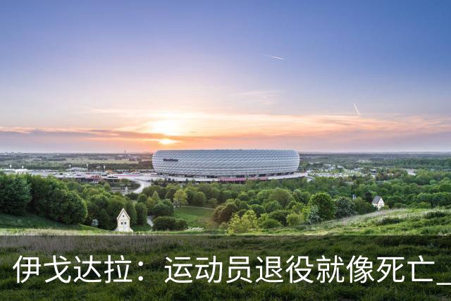 伊戈达拉：运动员退役就像死亡 迷茫挣扎时会看自己集锦重塑信念