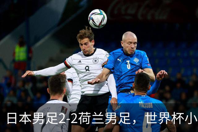日本男足2-2荷兰男足，世界杯小组赛各得1分，惊心动魄的逆转